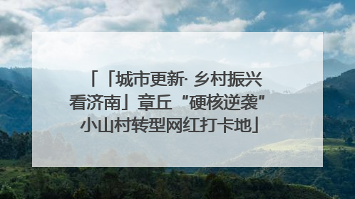 「城市更新· 乡村振兴看济南」章丘“硬核逆袭” 小山村转型网红打卡地