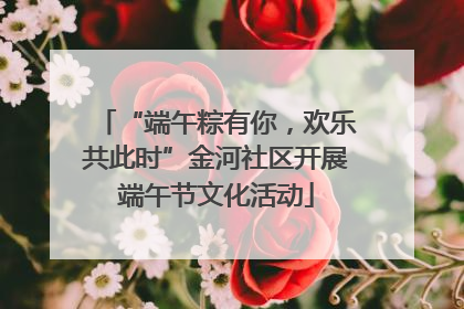 “端午粽有你，欢乐共此时”金河社区开展端午节文化活动