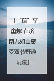“粽”享童趣 在济南九如山感受双节野趣玩法
