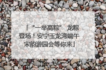 “一举高粽” 龙粽登场！安宁玉龙湾端午宋韵游园会等你来