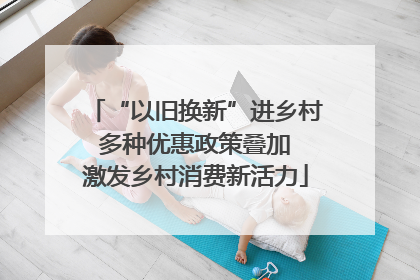 “以旧换新”进乡村 多种优惠政策叠加 激发乡村消费新活力