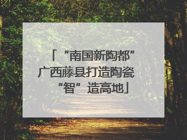 “南国新陶都”广西藤县打造陶瓷“智”造高地