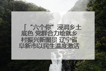 “六个你”浸润乡土底色 党群合力绘就乡村振兴新图景 辽宁省阜新市以民生温度激活乡村善治密码