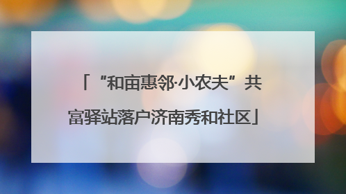 “和亩惠邻·小农夫”共富驿站落户济南秀和社区