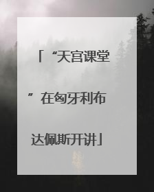 “天宫课堂”在匈牙利布达佩斯开讲