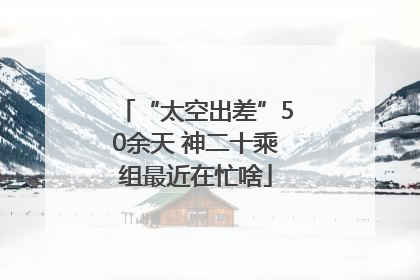 “太空出差”50余天 神二十乘组最近在忙啥