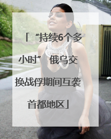 “持续6个多小时” 俄乌交换战俘期间互袭首都地区