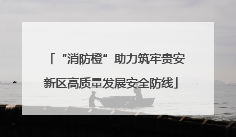 “消防橙”助力筑牢贵安新区高质量发展安全防线