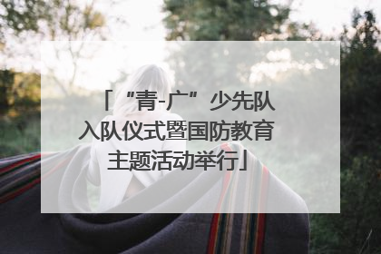 “青-广”少先队入队仪式暨国防教育主题活动举行