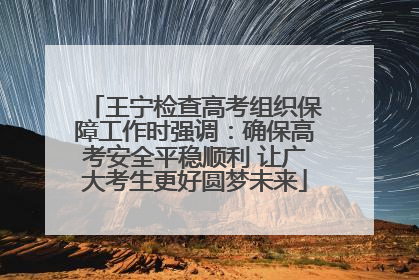 王宁检查高考组织保障工作时强调：确保高考安全平稳顺利 让广大考生更好圆梦未来