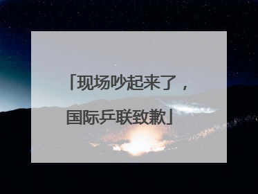 现场吵起来了，国际乒联致歉