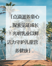 点滴滋养童心，探索见证成长！光明乳业以鲜活力守护儿童营养健康