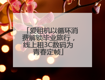 爱租机以循环消费解锁毕业旅行，线上租3C数码为青春定帧