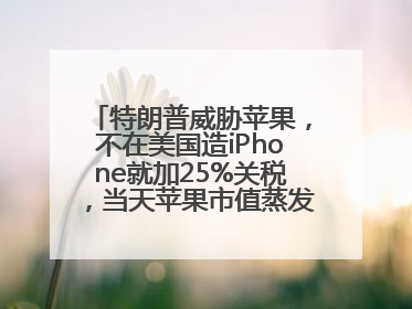 特朗普威胁苹果，不在美国造iPhone就加25%关税，当天苹果市值蒸发1000亿美元