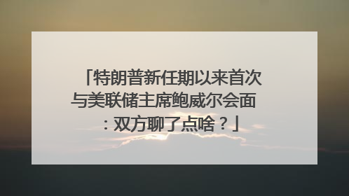 特朗普新任期以来首次与美联储主席鲍威尔会面：双方聊了点啥？