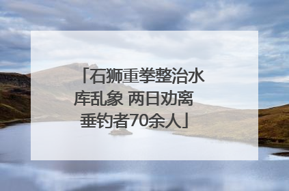 石狮重拳整治水库乱象 两日劝离垂钓者70余人
