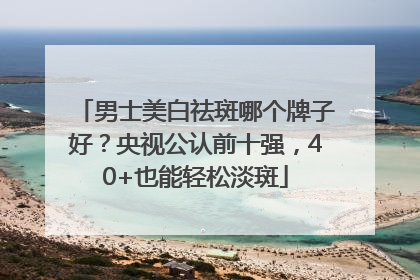 男士美白祛斑哪个牌子好？央视公认前十强，40+也能轻松淡斑