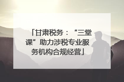 甘肃税务：“三堂课”助力涉税专业服务机构合规经营