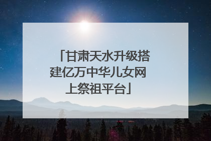 甘肃天水升级搭建亿万中华儿女网上祭祖平台