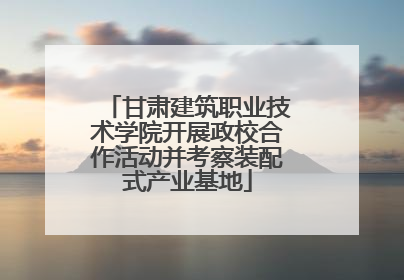 甘肃建筑职业技术学院开展政校合作活动并考察装配式产业基地