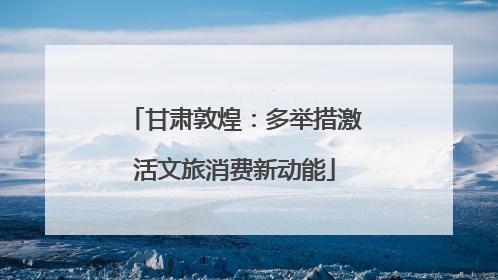 甘肃敦煌：多举措激活文旅消费新动能
