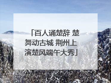 百人诵楚辞 楚舞动古城 荆州上演楚风端午大秀