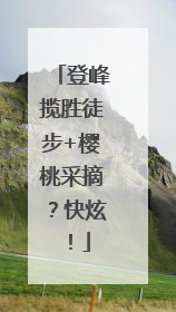 登峰揽胜徒步+樱桃采摘？快炫！