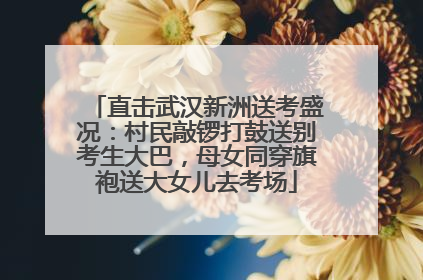 直击武汉新洲送考盛况：村民敲锣打鼓送别考生大巴，母女同穿旗袍送大女儿去考场