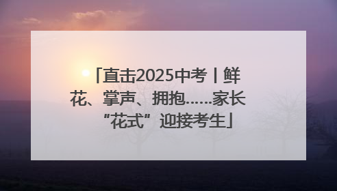 直击2025中考丨鲜花、掌声、拥抱……家长“花式”迎接考生