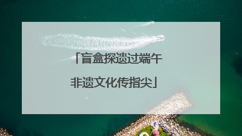 盲盒探遗过端午 非遗文化传指尖