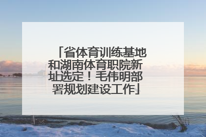 省体育训练基地和湖南体育职院新址选定！毛伟明部署规划建设工作