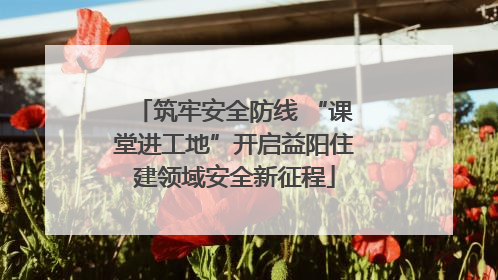 筑牢安全防线 “课堂进工地”开启益阳住建领域安全新征程
