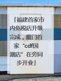 福建首家市内免税店升级完成，厦门首家“cdf国潮店”在旁同步开业