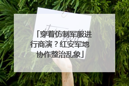 穿着仿制军服进行商演？红安军地协作整治乱象