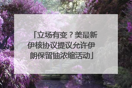 立场有变？美最新伊核协议提议允许伊朗保留铀浓缩活动
