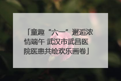 童趣“六一”邂逅浓情端午 武汉市武昌医院医患共绘欢乐画卷