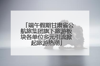 端午假期甘肃省公航旅集团旗下旅游板块各单位多元引流掀起旅游热潮