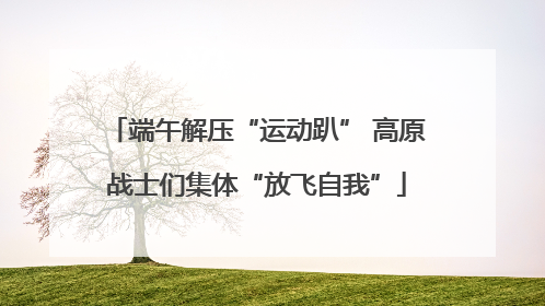 端午解压“运动趴” 高原战士们集体“放飞自我”