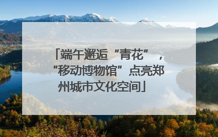端午邂逅“青花”，“移动博物馆”点亮郑州城市文化空间
