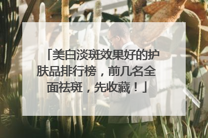 美白淡斑效果好的护肤品排行榜，前几名全面祛斑，先收藏！