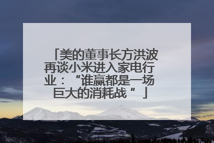 美的董事长方洪波再谈小米进入家电行业：“谁赢都是一场巨大的消耗战 ”