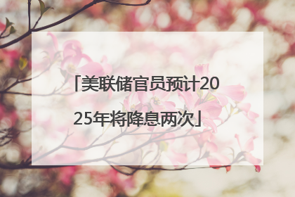 美联储官员预计2025年将降息两次