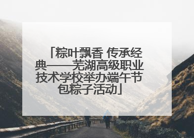 粽叶飘香 传承经典——芜湖高级职业技术学校举办端午节包粽子活动