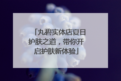 丸碧实体店夏日护肤之道，带你开启护肤新体验