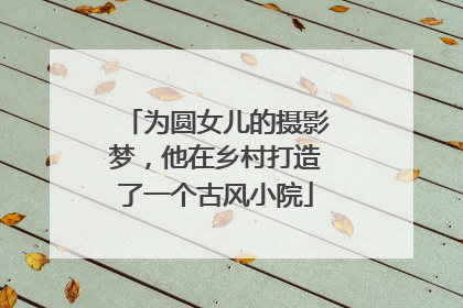 为圆女儿的摄影梦，他在乡村打造了一个古风小院