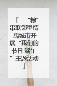 一“粽”串联邻里情 禹城市开展“我们的节日·端午”主题活动