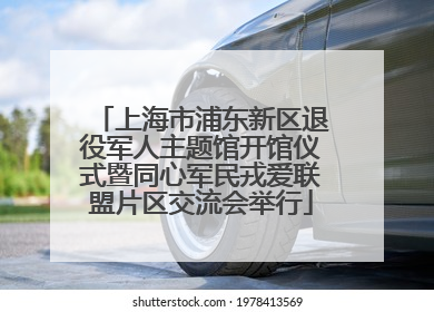 上海市浦东新区退役军人主题馆开馆仪式暨同心军民戎爱联盟片区交流会举行