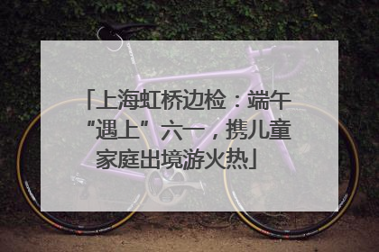上海虹桥边检：端午“遇上”六一，携儿童家庭出境游火热