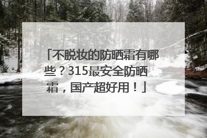 不脱妆的防晒霜有哪些？315最安全防晒霜，国产超好用！
