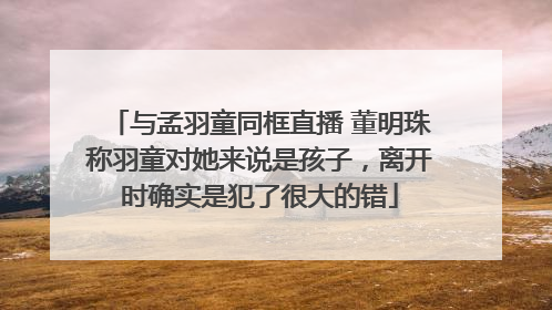 与孟羽童同框直播 董明珠称羽童对她来说是孩子，离开时确实是犯了很大的错